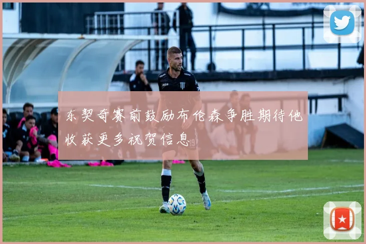 东契奇赛前鼓励布伦森争胜期待他收获更多祝贺信息