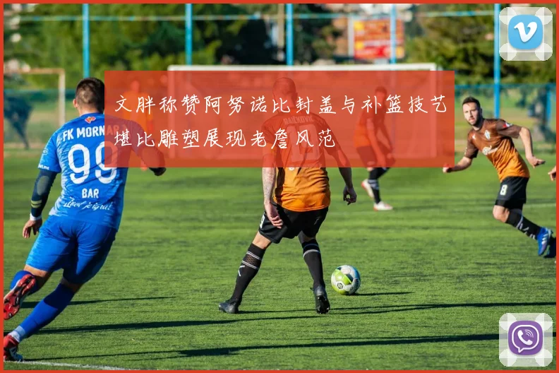 文胖称赞阿努诺比封盖与补篮技艺堪比雕塑展现老詹风范