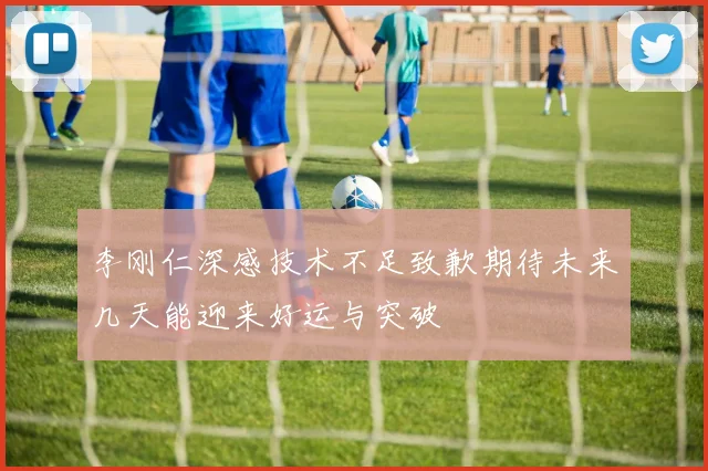 李刚仁深感技术不足致歉期待未来几天能迎来好运与突破