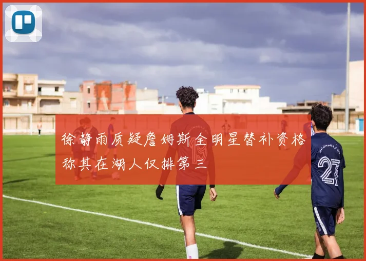 徐静雨质疑詹姆斯全明星替补资格称其在湖人仅排第三