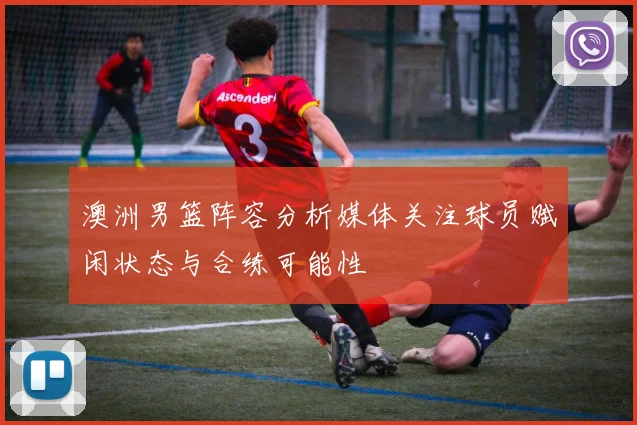 澳洲男篮阵容分析媒体关注球员赋闲状态与合练可能性
