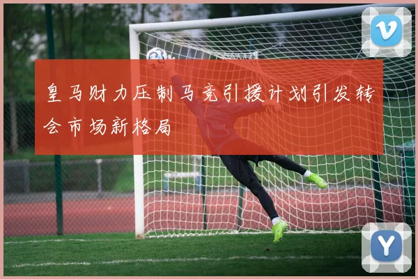 皇马财力压制马竞引援计划引发转会市场新格局