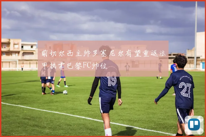 前切尔西主帅罗塞尼尔有望重返法甲执掌巴黎FC帅位