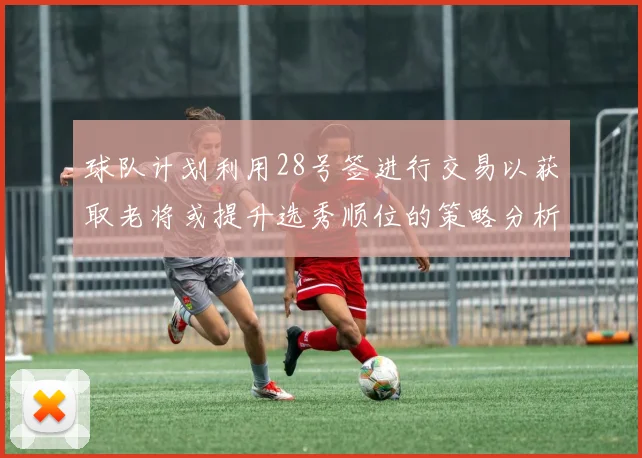 球队计划利用28号签进行交易以获取老将或提升选秀顺位的策略分析