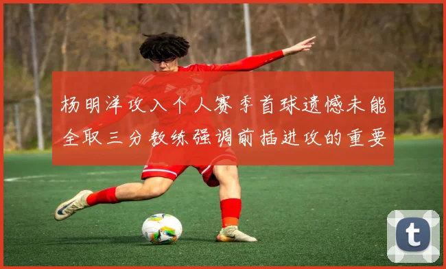 杨明洋攻入个人赛季首球遗憾未能全取三分教练强调前插进攻的重要性