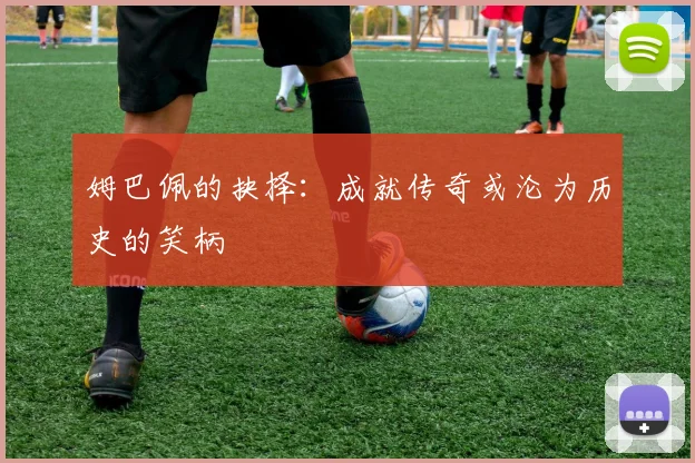 姆巴佩的抉择：成就传奇或沦为历史的笑柄