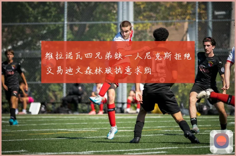 维拉诺瓦四兄弟缺一人尼克斯拒绝交易迪文森林狼执意求购