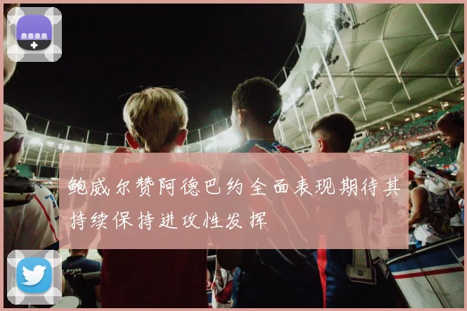 鲍威尔赞阿德巴约全面表现期待其持续保持进攻性发挥