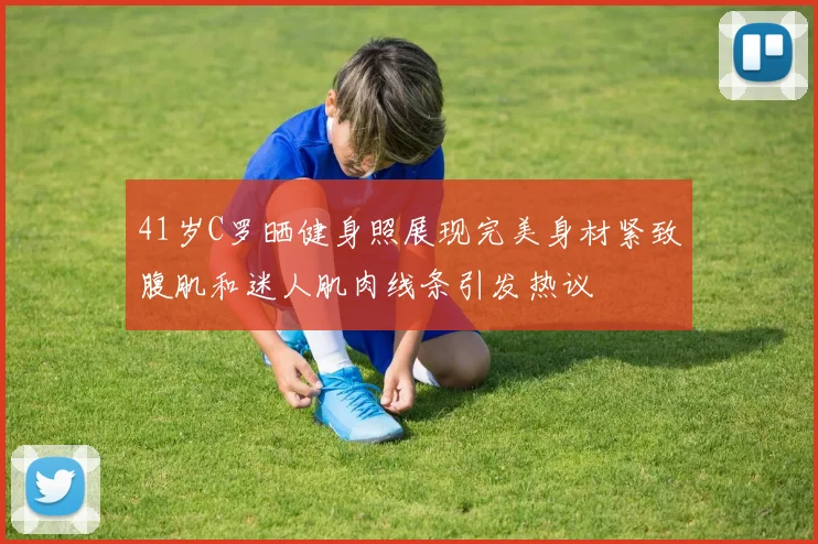 41岁C罗晒健身照展现完美身材紧致腹肌和迷人肌肉线条引发热议