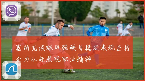 塞纳克谈球风强硬与稳定表现坚持全力以赴展现职业精神