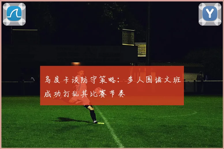 乌度卡谈防守策略：多人围堵文班成功打乱其比赛节奏