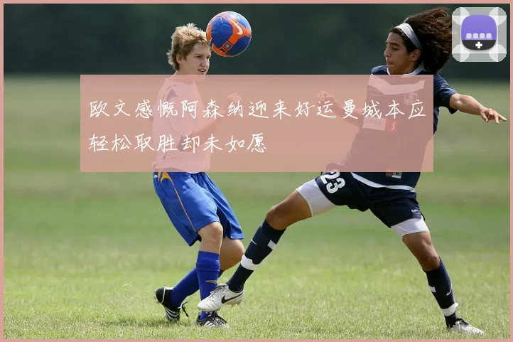 欧文感慨阿森纳迎来好运曼城本应轻松取胜却未如愿