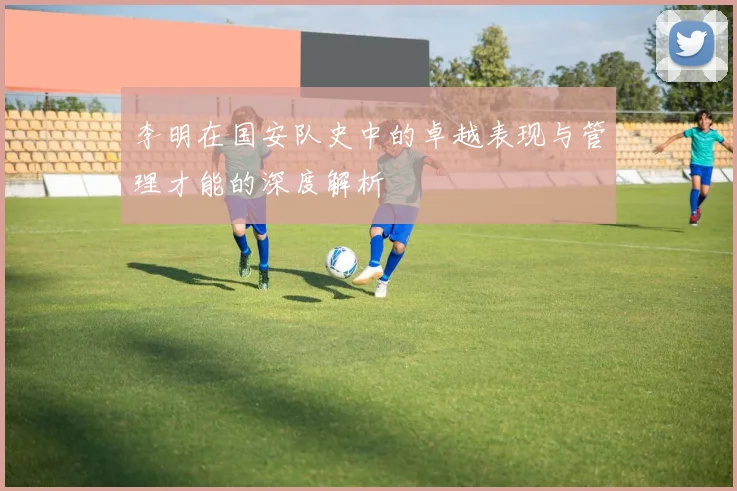李明在国安队史中的卓越表现与管理才能的深度解析
