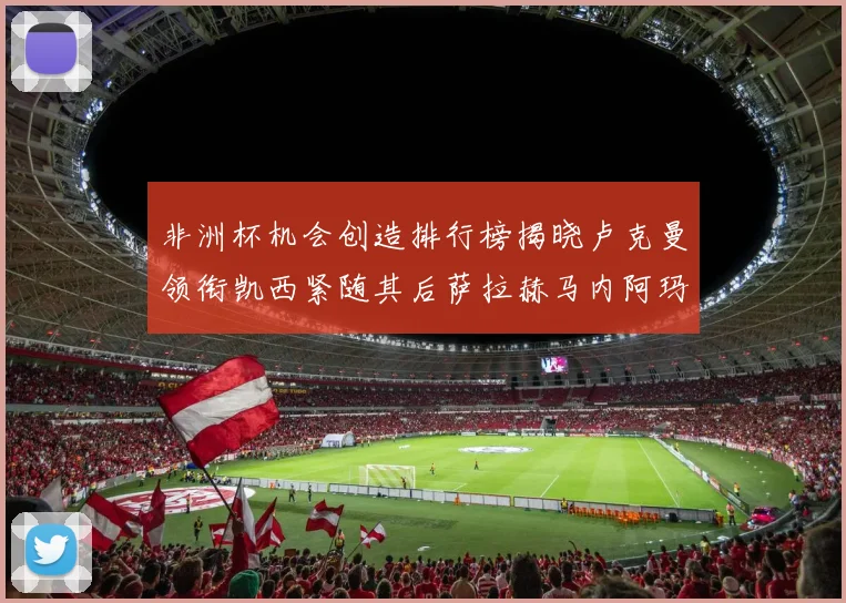 非洲杯机会创造排行榜揭晓卢克曼领衔凯西紧随其后萨拉赫马内阿玛德跻身前五