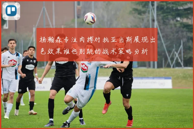 杨瀚森专注肉搏对抗亚当斯展现出色效果谁也别跳的战术策略分析