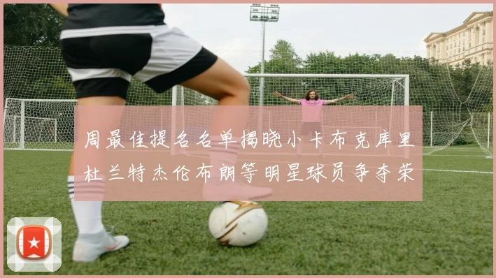 周最佳提名名单揭晓小卡布克库里杜兰特杰伦布朗等明星球员争夺荣誉